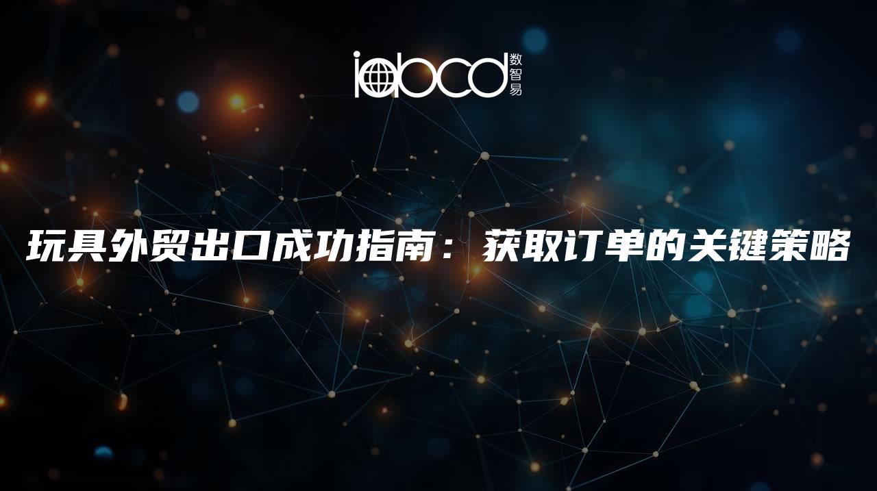 玩具外貿(mào)出口成功指南：獲取訂單的關(guān)鍵策略