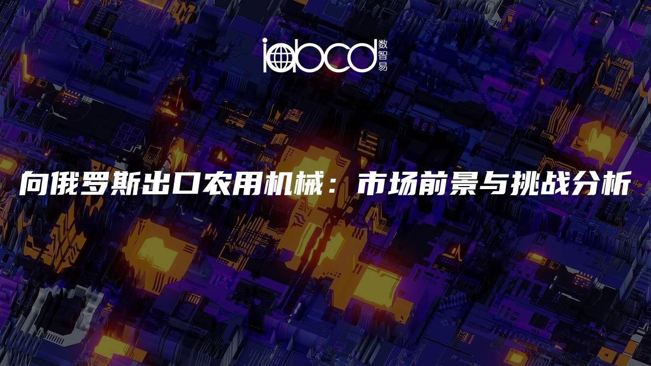 向俄羅斯出口農(nóng)用機(jī)械：市場(chǎng)前景與挑戰(zhàn)分析
