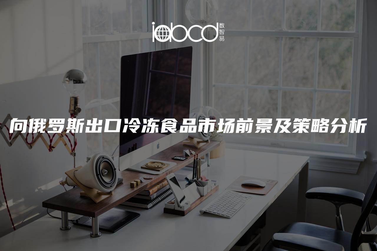 向俄羅斯出口冷凍食品市場(chǎng)前景及策略分析