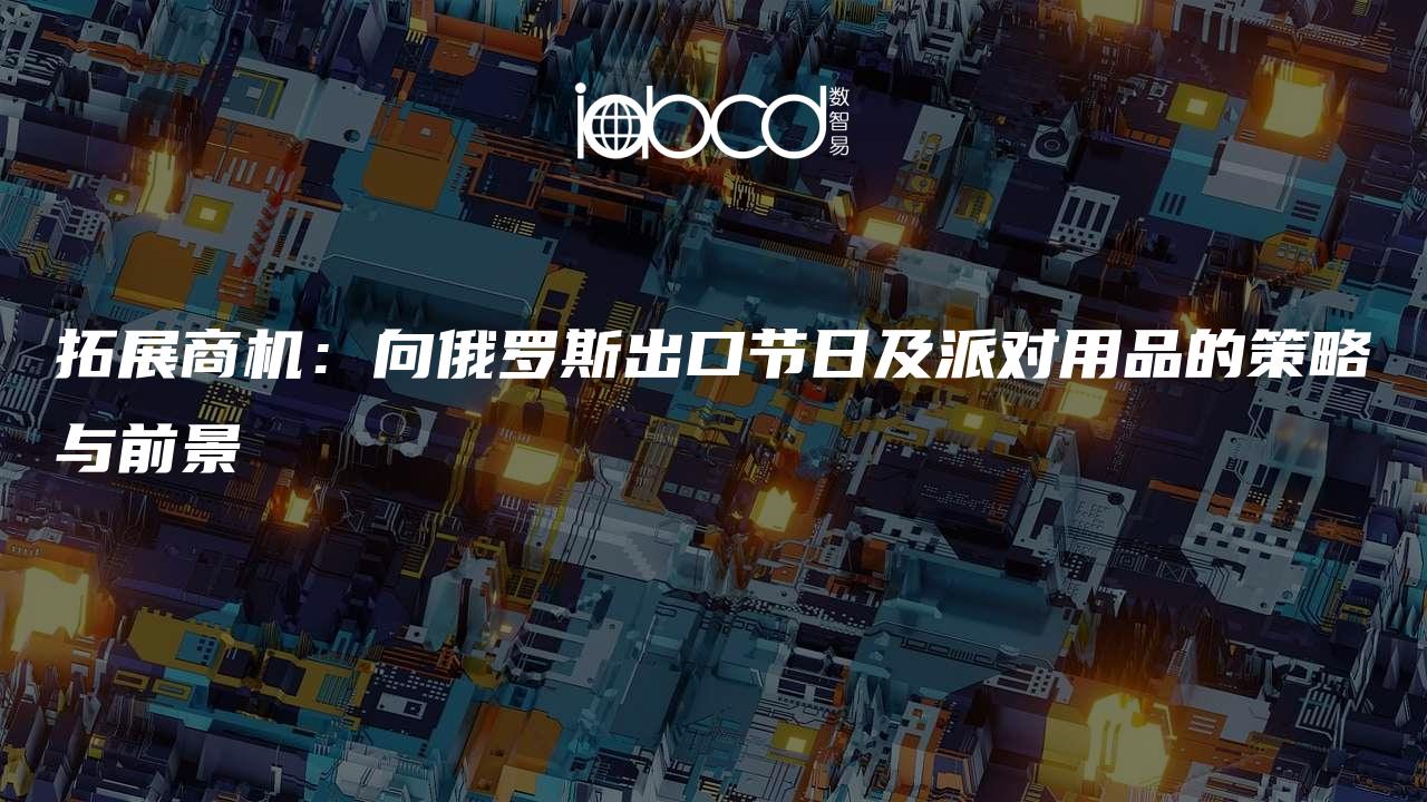 拓展商機(jī)：向俄羅斯出口節(jié)日及派對(duì)用品的策略與前景