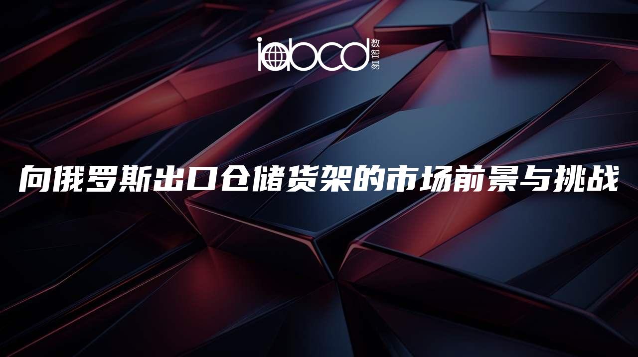 向俄羅斯出口倉(cāng)儲(chǔ)貨架的市場(chǎng)前景與挑戰(zhàn)