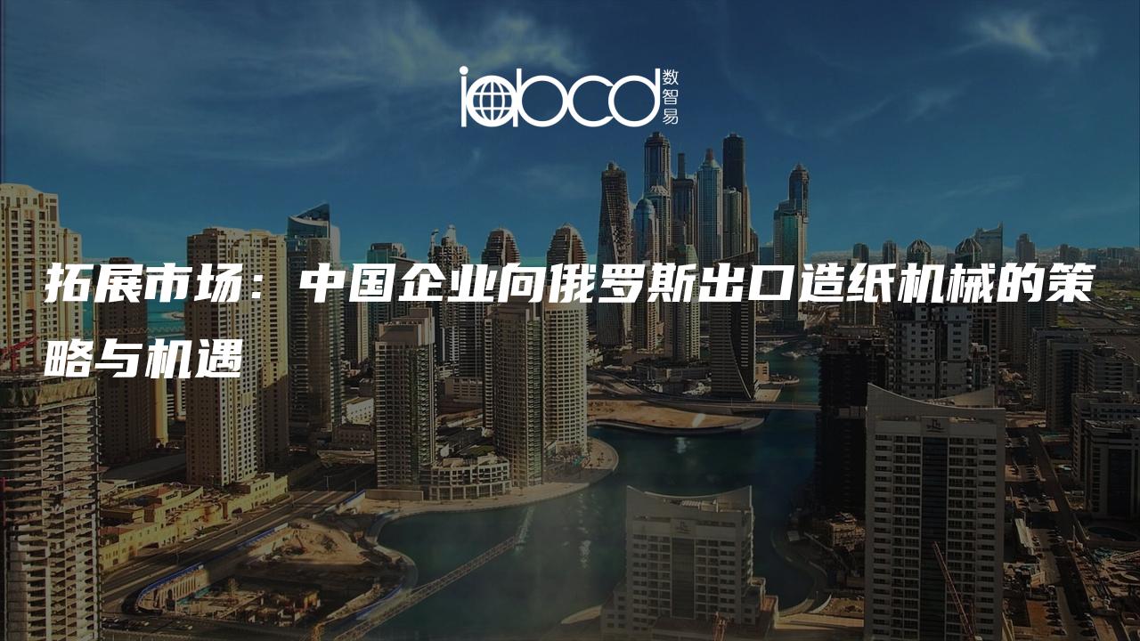 拓展市場：中國企業(yè)向俄羅斯出口造紙機械的策略與機遇