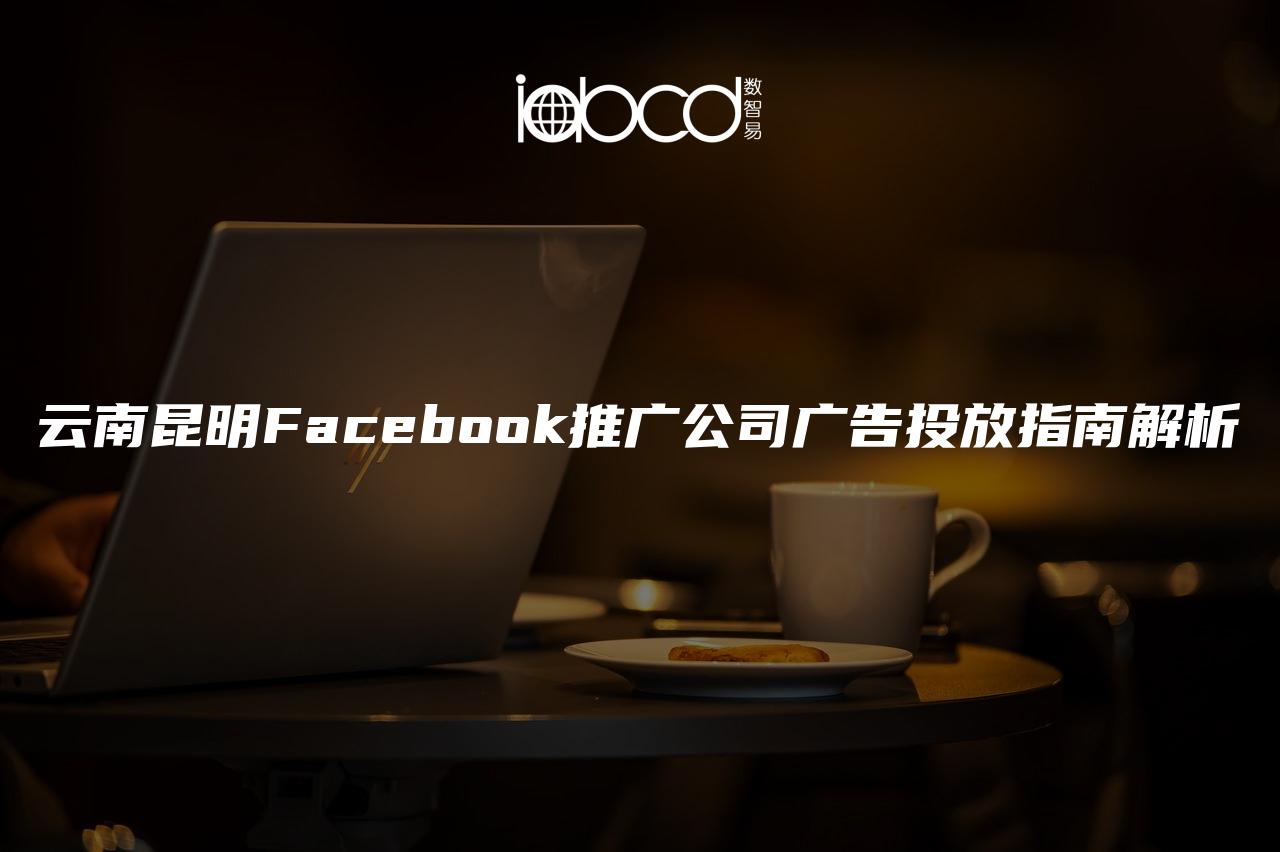 云南昆明Facebook推廣公司廣告投放指南解析