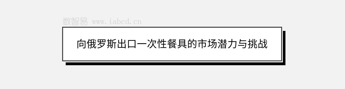 向俄羅斯出口一次性餐具的市場潛力與挑戰(zhàn)