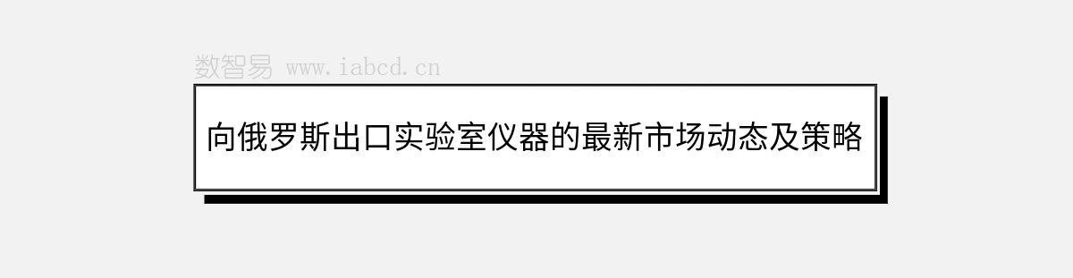 向俄羅斯出口實驗室儀器的最新市場動態(tài)及策略解析