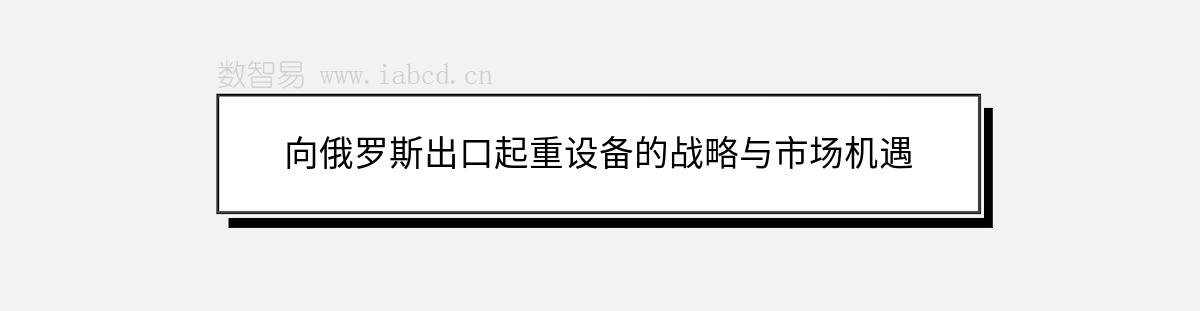 向俄羅斯出口起重設(shè)備的戰(zhàn)略與市場(chǎng)機(jī)遇