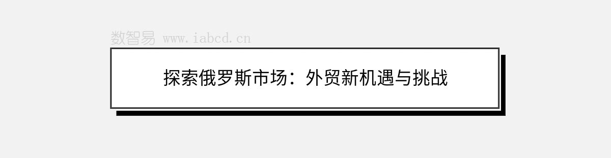 探索俄羅斯市場：外貿(mào)新機遇與挑戰(zhàn)